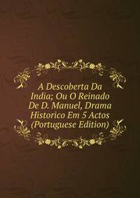 A Descoberta Da India; Ou O Reinado De D. Manuel, Drama Historico Em 5 Actos (Portuguese Edition)