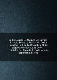 La Conquista De Quince Mil Leguas: Estudio Sobre La Traslacion De La Frontera Sud De La Republica Al Rio Negro Dedicado A Los Gefes Y Oficiales Del Ejercito Expedicionario (Spanish Edition)