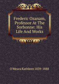 Frederic Ozanam, Professor At The Sorbonne: His Life And Works