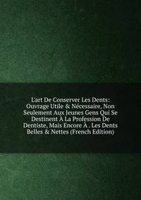 L'art De Conserver Les Dents: Ouvrage Utile &amp; N?cessaire, Non Seulement Aux Jeunes Gens Qui Se Destinent ? La Profession De Dentiste, Mais Encore ? . Les Dents Belles &amp; Nettes (French Edition)