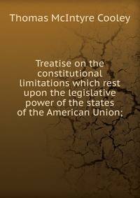 Treatise on the constitutional limitations which rest upon the legislative power of the states of the American Union;