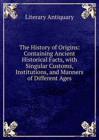 The History of Origins: Containing Ancient Historical Facts, with Singular Customs, Institutions, and Manners of Different Ages