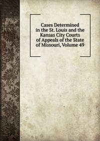 Cases Determined in the St. Louis and the Kansas City Courts of Appeals of the State of Missouri, Volume 49