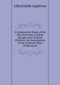 A Comparative Study of the Play Activities of Adult Savages and Civilized Children: An Investigation of the Scientific Basis of Education