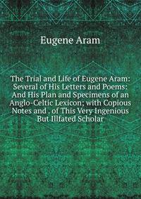 The Trial and Life of Eugene Aram: Several of His Letters and Poems: And His Plan and Specimens of an Anglo-Celtic Lexicon; with Copious Notes and . of This Very Ingenious But Illfated Scholar