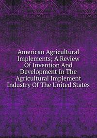 American Agricultural Implements; A Review Of Invention And Development In The Agricultural Implement Industry Of The United States
