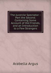 The Juvenile Spectator: : Part the Second. Containing Some Account of Old Friends, and an Introduction to a Few Strangers