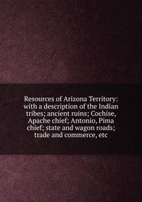 Resources of Arizona Territory: with a description of the Indian tribes; ancient ruins; Cochise, Apache chief; Antonio, Pima chief; state and wagon roads; trade and commerce, etc.