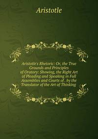 Aristotle's Rhetoric: Or, the True Grounds and Principles of Oratory: Showing, the Right Art of Pleading and Speaking in Full Assemblies and Courts of . by the Translator of the Art of Thinking .