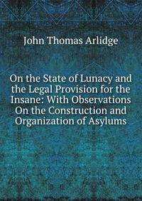 On the State of Lunacy and the Legal Provision for the Insane: With Observations On the Construction and Organization of Asylums