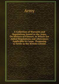 A Collection of Warrants and Regulations Issued to the Army, On Matters of Finance, to Which Are Added Regulations and Allowances Applicable to Corps . Proposing to Settle in the British Colonie