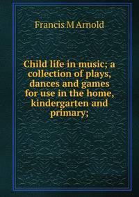 Child life in music; a collection of plays, dances and games for use in the home, kindergarten and primary;