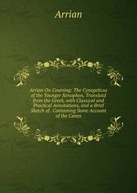 Arrian On Coursing: The Cynegeticus of the Younger Xenophon, Translatd from the Greek, with Classical and Practical Annotations, and a Brief Sketch of . Containing Some Account of the Canes