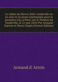 Le sultan du Havre; folie-vaudeville en un acte et en prose representee pour la premiere fois, a Paris, sur le Theatre du Vaudeville, le 21 mai 1810. Par Armand Dartois et Henry Dupin (French Edition)