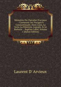 M?moires Du Chevalier D'arvieux .: Contenant Ses Voyages ? Constantinople, Dans L'asie, La Syrie, La Palestine, L'egypte, &amp; Le Barbarie . . Baptiste Labat, Volume 1 (Italian Edition)