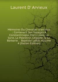 M?moires Du Chevalier D'arvieux .: Contenant Ses Voyages ? Constantinople, Dans L'asie, La Syrie, La Palestine, L'egypte, &amp; Le Barbarie . . Baptiste Labat, Volume 4 (Italian Edition)