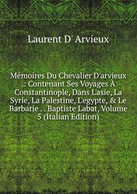 M?moires Du Chevalier D'arvieux .: Contenant Ses Voyages ? Constantinople, Dans L'asie, La Syrie, La Palestine, L'egypte, &amp; Le Barbarie . . Baptiste Labat, Volume 5 (Italian Edition)