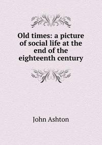 Old times: a picture of social life at the end of the eighteenth century