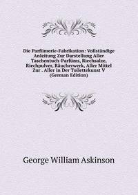 Die Parfumerie-Fabrikation: Vollstandige Anleitung Zur Darstellung Aller Taschentuch-Parfums, Riechsalze, Riechpulver, Raucherwerk, Aller Mittel Zur . Aller in Der Toilettekunst V (German Edition)