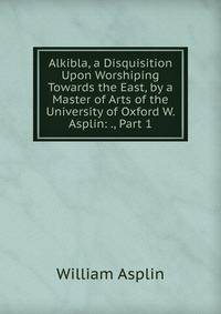 Alkibla, a Disquisition Upon Worshiping Towards the East, by a Master of Arts of the University of Oxford W. Asplin: ., Part 1