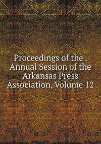 Proceedings of the . Annual Session of the Arkansas Press Association, Volume 12