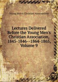 Lectures Delivered Before the Young Men's Christian Association, 1845-1846--1864-1865, Volume 9