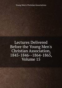 Lectures Delivered Before the Young Men's Christian Association, 1845-1846--1864-1865, Volume 15