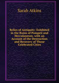Relics of Antiquity: Exhibited in the Ruins of Pompeii and Herculaneum, with an Account of the Destruction and Recovery of Those Celebrated Cities