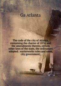 The code of the city of Atlanta, containing the charter of 1874, and the amendments thereto, certain other laws of the state, the ordinances adopted . warterworks rules and rates, city government,