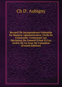 Recueil De Jurisprudence Coloniale En Matiere Administrative, Civile Et Criminelle: Contenant Les D?cisions Du Conseil D'?tat Et Les Arr?ts De La Cour De Cassation (French Edition)