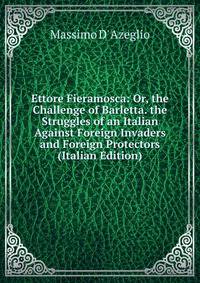 Ettore Fieramosca: Or, the Challenge of Barletta. the Struggles of an Italian Against Foreign Invaders and Foreign Protectors (Italian Edition)