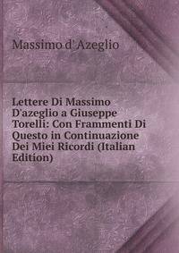 Lettere Di Massimo D'azeglio a Giuseppe Torelli: Con Frammenti Di Questo in Continuazione Dei Miei Ricordi (Italian Edition)