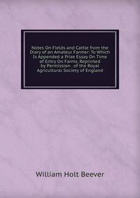 Notes On Fields and Cattle from the Diary of an Amateur Farmer: To Which Is Appended a Prize Essay On Time of Entry On Farms, Reprinted by Permission . of the Royal Agricultural Society of England