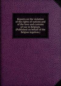 Reports on the violation of the rights of nations and of the laws and customs of war in Belgium. (Published on behalf of the Belgian legation.)