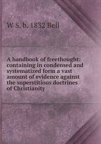 A handbook of freethought: containing in condensed and systematized form a vast amount of evidence against the superstitious doctrines of Christianity