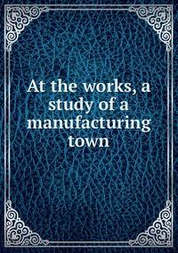 At the works, a study of a manufacturing town