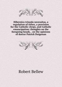 Hibernica trinoda necessitas, a regulation of tithes, a provision for the Catholic clergy, and Catholic emancipation: thoughts on the foregoing heads, . on the opinions of doctor Patrick Duigenan