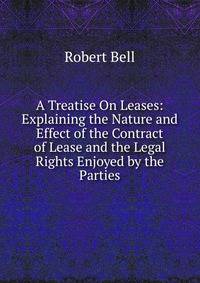 A Treatise On Leases: Explaining the Nature and Effect of the Contract of Lease and the Legal Rights Enjoyed by the Parties