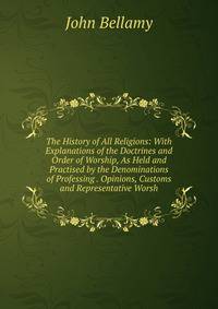 The History of All Religions: With Explanations of the Doctrines and Order of Worship, As Held and Practised by the Denominations of Professing . Opinions, Customs and Representative Worsh