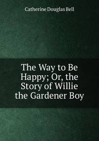The Way to Be Happy; Or, the Story of Willie the Gardener Boy