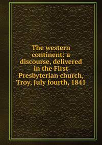 The western continent: a discourse, delivered in the First Presbyterian church, Troy, July fourth, 1841