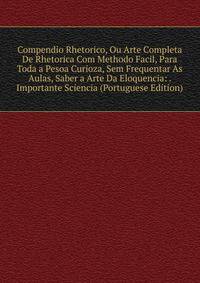 Compendio Rhetorico, Ou Arte Completa De Rhetorica Com Methodo Facil, Para Toda a Pesoa Curioza, Sem Frequentar As Aulas, Saber a Arte Da Eloquencia: . Importante Sciencia (Portuguese Edition)