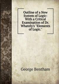 Outline of a New System of Logic: With a Critical Examination of Dr. Whately's "Elements of Logic."