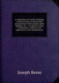 A vindication of a book, intituled, A brief account of many of the prosecutions of the people called Quakers, &amp;c. .: in answer to late examination . tithes are an oppression to the husbandman