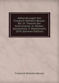 Abhandlungen Von Friedrich Wilhelm Bessel: Bd. Iii. Theorie Der Instrumente. Iv. Stellar-Astronomie. V. Mathematik. 1876 (German Edition)