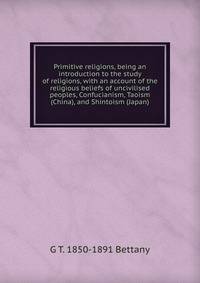 Primitive religions, being an introduction to the study of religions, with an account of the religious beliefs of uncivilised peoples, Confucianism, Taoism (China), and Shintoism (Japan)