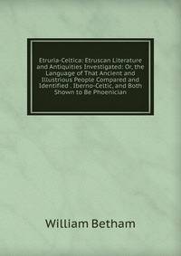 Etruria-Celtica: Etruscan Literature and Antiquities Investigated: Or, the Language of That Ancient and Illustrious People Compared and Identified . Iberno-Celtic, and Both Shown to Be Phoenician