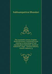 The twentieth century English-Hindi dictionary containing terms relating to mineralogical and metallurgical industries, chemical industries, sugar . tanning industry, cement industry, g