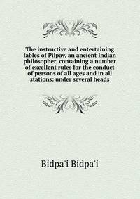 The instructive and entertaining fables of Pilpay, an ancient Indian philosopher, containing a number of excellent rules for the conduct of persons of all ages and in all stations: under several heads
