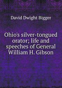 Ohio's silver-tongued orator; life and speeches of General William H. Gibson